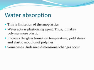 Water absorption
 This is limitation of thermoplastics
 Water acts as plasticizing agent. Thus, it makes
polymer more plastic
 It lowers the glass transition temperature, yield stress
and elastic modulus of polymer
 Sometimes,Undesired dimensional changes occur
 