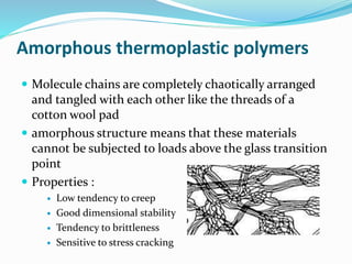 Amorphous thermoplastic polymers
 Molecule chains are completely chaotically arranged
and tangled with each other like the threads of a
cotton wool pad
 amorphous structure means that these materials
cannot be subjected to loads above the glass transition
point
 Properties :
 Low tendency to creep
 Good dimensional stability
 Tendency to brittleness
 Sensitive to stress cracking
 