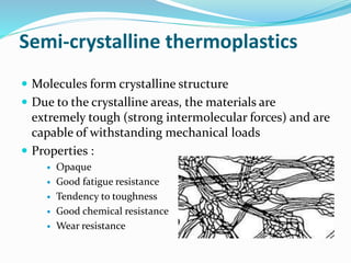 Semi-crystalline thermoplastics
 Molecules form crystalline structure
 Due to the crystalline areas, the materials are
extremely tough (strong intermolecular forces) and are
capable of withstanding mechanical loads
 Properties :
 Opaque
 Good fatigue resistance
 Tendency to toughness
 Good chemical resistance
 Wear resistance
 