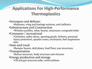 Applications For High-Performance
Thermoplastics
•Aerospace and defense:
•Radomes, wing and fuselage sextions, anti-ballistics
•Infrastructure and Construction
•Window profiles, rebar, beams, structures, composite bolts
•Consumer / recreational
•Orthotics, safety shoes, sporting goods, helmets, personal
injury protextion, speaker cones, enclosures, bed suspension
slats
•Auto and truck
•Bumper beams, skid plates, load floor, seat structures
•Transportation
•Railcar structure, body structure and closures
•Energy production and storage
•Oil and gas structura tube, wind turbines
 
