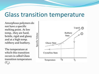 Glass transition temperature
Amorphous polymers do
not have a specific
melting point. At low
temp., they are hard,
brittle, rigid and glassy
and at a high temp.
rubbery and leathery.
The temperature at
which this transition
occurs is called Glass
transition temperature
(Tg).
 