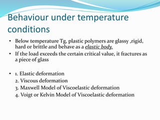 Behaviour under temperature
conditions
• Below temperature Tg, plastic polymers are glassy ,rigid,
hard or brittle and behave as a elastic body.
• If the load exceeds the certain critical value, it fractures as
a piece of glass
• 1. Elastic deformation
2. Viscous deformation
3. Maxwell Model of Viscoelastic deformation
4. Voigt or Kelvin Model of Viscoelastic deformation
 