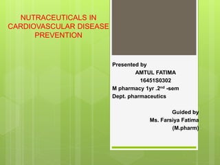 NUTRACEUTICALS IN
CARDIOVASCULAR DISEASE
PREVENTION
Presented by
AMTUL FATIMA
16451S0302
M pharmacy 1yr .2nd -sem
Dept. pharmaceutics
Guided by
Ms. Farsiya Fatima
(M.pharm)
 