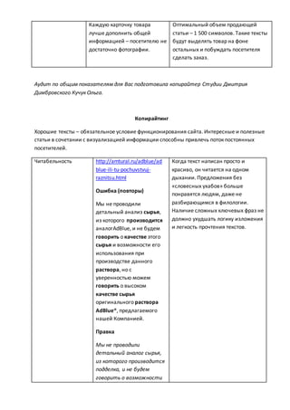 Каждую карточку товара
лучше дополнить общей
информацией – посетителю не
достаточно фотографии.
Оптимальный объем продающей
статьи – 1 500 символов. Такие тексты
будут выделять товар на фоне
остальных и побуждать посетителя
сделать заказ.
Аудит по общим показателям для Вас подготовила копирайтер Студии Дмитрия
Димбровского Кучук Ольга.
Копирайтинг
Хорошие тексты – обязательное условие функционирования сайта. Интересные и полезные
статьи в сочетании с визуализацией информации способны привлечь поток постоянных
посетителей.
Читабельность http://amtural.ru/adblue/ad
blue-ili-tu-pochuvstvuj-
raznitsu.html
Ошибка (повторы)
Мы не проводили
детальный анализ сырья,
из которого производится
аналогAdBlue, и не будем
говорить о качестве этого
сырья и возможности его
использования при
производстве данного
раствора, но с
уверенностью можем
говорить о высоком
качестве сырья
оригинального раствора
AdBlue®, предлагаемого
нашей Компанией.
Правка
Мы не проводили
детальный аналог сырья,
из которого производится
подделка, и не будем
говорить о возможности
Когда текст написан просто и
красиво, он читается на одном
дыхании. Предложения без
«словесных ухабов» больше
понравятся людям, даже не
разбирающимся в филологии.
Наличие сложных ключевых фраз не
должно ухудшать логику изложения
и легкость прочтения текстов.
 