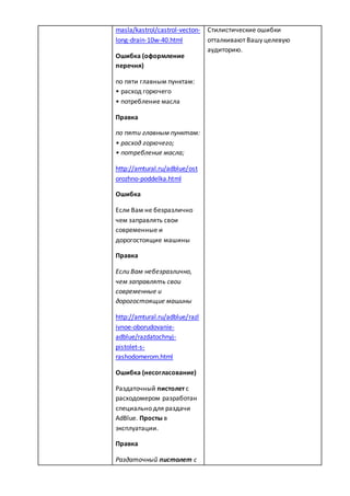 masla/kastrol/castrol-vecton-
long-drain-10w-40.html
Ошибка (оформление
перечня)
по пяти главным пунктам:
• расход горючего
• потребление масла
Правка
по пяти главным пунктам:
• расход горючего;
• потребление масла;
http://amtural.ru/adblue/ost
orozhno-poddelka.html
Ошибка
Если Вам не безразлично
чем заправлять свои
современные и
дорогостоящие машины
Правка
Если Вам небезразлично,
чем заправлять свои
современные и
дорогостоящие машины
http://amtural.ru/adblue/razl
ivnoe-oborudovanie-
adblue/razdatochnyj-
pistolet-s-
rashodomerom.html
Ошибка (несогласование)
Раздаточный пистолет с
расходомером разработан
специально для раздачи
AdBlue. Просты в
эксплуатации.
Правка
Раздаточный пистолет с
Стилистические ошибки
отталкивают Вашу целевую
аудиторию.
 