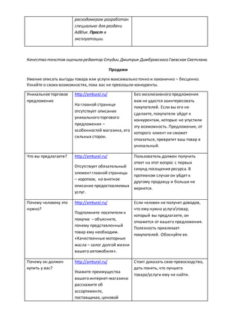 расходомером разработан
специально для раздачи
AdBlue. Прост в
эксплуатации.
Качество текстов оценила редактор Студии Дмитрия Димбровского Гаевская Светлана.
Продажи
Умение описать выгоды товара или услуги максимально точно и лаконично – бесценно.
Узнайте о своих возможностях, пока вас не превзошли конкуренты.
Уникальное торговое
предложение
http://amtural.ru/
На главной странице
отсутствует описание
уникального торгового
предложения –
особенностей магазина, его
сильных сторон.
Без эксклюзивного предложения
вам не удастся заинтересовать
покупателей. Если вы его не
сделаете, покупатели уйдут к
конкурентам, которые не упустили
эту возможность. Предложение, от
которого клиент не сможет
отказаться, превратит ваш товар в
уникальный.
Что вы предлагаете? http://amtural.ru/
Отсутствует обязательный
элемент главной страницы
– короткое, но внятное
описание предоставляемых
услуг.
Пользователь должен получить
ответ на этот вопрос с первых
секунд посещения ресурса. В
противном случае он уйдет к
другому продавцу и больше не
вернется.
Почему человеку это
нужно?
http://amtural.ru/
Подтолкните посетителя к
покупке – объясните,
почему представленный
товар ему необходим.
«Качественные моторные
масла – залог долгой жизни
вашего автомобиля».
Если человек не получит доводов,
что ему нужна услугатовар,
который вы предлагаете, он
откажется от вашего предложения.
Полезность привлекает
покупателей. Обоснуйте ее.
Почему он должен
купить у вас?
http://amtural.ru/
Укажите преимущества
вашего интернет-магазина:
расскажите об
ассортименте,
поставщиках, ценовой
Стоит доказать свое превосходство,
дать понять, что лучшего
товара/услуги ему не найти.
 