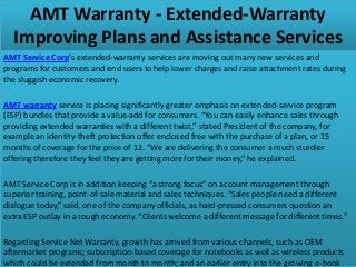 AMT Warranty - Extended-Warranty
Improving Plans and Assistance Services
AMT Service Corp's extended-warranty services are moving out many new services and
programs for customers and end users to help lower charges and raise attachment rates during
the sluggish economic recovery.
AMT warranty service is placing significantly greater emphasis on extended-service program
(ESP) bundles that provide a value-add for consumers. “You can easily enhance sales through
providing extended warranties with a different twist,” stated President of the company, for
example an identity-theft protection offer enclosed free with the purchase of a plan, or 15
months of coverage for the price of 12. “We are delivering the consumer a much sturdier
offering therefore they feel they are getting more for their money,” he explained.
AMT Service Corp is in addition keeping “a strong focus” on account management through
superior training, point-of-sale material and sales techniques. “Sales people need a different
dialogue today,” said, one of the company officials, as hard-pressed consumers question an
extra ESP outlay in a tough economy. “Clients welcome a different message for different times.”
Regarding Service Net Warranty, growth has arrived from various channels, such as OEM
aftermarket programs; subscription-based coverage for notebooks as well as wireless products
which could be extended from month to month; and an earlier entry into the growing e-book
 