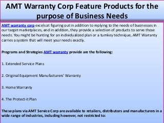 AMT Warranty Corp Feature Products for the
purpose of Business Needs
AMT warranty corp excels at figuring out in addition to replying to the needs of businesses in
our target marketplaces, and in addition, they provide a selection of products to serve those
needs. You might be hunting for an individualized plan or a turnkey technique, AMT Warranty
carries a system that will meet your needs exactly.
Programs and Strategies AMT warranty provide are the following:
1. Extended Service Plans
2. Original Equipment Manufacturers’ Warranty
3. Home Warranty
4. The Protect-it Plan
These plans via AMT Service Corp are available to retailers, distributors and manufacturers in a
wide range of industries, including however, not restricted to:
 