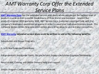 AMT Warranty Corp Offer the Extended
Service Plans
AMT Warranty Corp has the extended service plan deals where people get the highest level of
product insurance from possible breakdowns of their brand new purchase - beyond the
product's original OEM warranty. With AMT Service Corp, customers could get help with the
company's developed specialized programs in order to meet your individual business needs. The
company demonstrates how extended service plans bring value to you and your consumers.
AMT Warranty extended service plans could be written to add in the following benefits:
Substitution and Repair Programs
1- to 4-Year Extended Conditions
Enhancements: Accidental Harm, On-site Service, Express Assistance (Laptops/Notebooks)
Retail outlet, Catalog and Online Delivery Help and support
Simple Program Configuration and Execution Methods
 