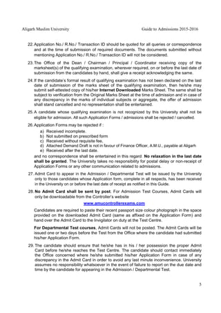 Aligarh Muslim University Guide to Admissions 2015-2016
5
22.Application No./ R.No./ Transaction ID should be quoted for all queries or correspondence
and at the time of submission of required documents. The documents submitted without
mentioning Application No./ R.No./ Transaction ID will not be considered.
23.The Office of the Dean / Chairman / Principal / Coordinator receiving copy of the
marksheet(s) of the qualifying examination, wherever required, on or before the last date of
submission from the candidates by hand, shall give a receipt acknowledging the same.
24.If the candidate’s formal result of qualifying examination has not been declared on the last
date of submission of the marks sheet of the qualifying examination, then he/she may
submit self-attested copy of his/her Internet Downloaded Marks Sheet. The same shall be
subject to verification from the Original Marks Sheet at the time of admission and in case of
any discrepancy in the marks of individual subjects or aggregate, the offer of admission
shall stand cancelled and no representation shall be entertained.
25. A candidate whose qualifying examination is not recognized by this University shall not be
eligible for admission. All such Application Forms / admissions shall be rejected / cancelled.
26.Application Forms may be rejected if :
a) Received incomplete.
b) Not submitted on prescribed form
c) Received without requisite fee,
d) Attached Demand Draft is not in favour of Finance Officer, A.M.U., payable at Aligarh
e) Received after the last date.
and no correspondence shall be entertained in this regard. No relaxation in the last date
shall be granted. The University takes no responsibility for postal delay or non-receipt of
Application Forms or any other communication related to admissions.
27. Admit Card to appear in the Admission / Departmental Test will be issued by the University
only to those candidates whose Application form, complete in all respects, has been received
in the University on or before the last date of receipt as notified in this Guide.
28. No Admit Card shall be sent by post. For Admission Test Courses, Admit Cards will
only be downloadable from the Controller’s website
www.amucontrollerexams.com
Candidates are required to paste their recent passport size colour photograph in the space
provided on the downloaded Admit Card (same as affixed on the Application Form) and
hand over the Admit Card to the Invigilator on duty at the Test Centre.
For Departmental Test courses, Admit Cards will not be posted. The Admit Cards will be
issued one or two days before the Test from the Office where the candidate had submitted
his/her Application Form.
29. The candidate should ensure that he/she has in his / her possession the proper Admit
Card before he/she reaches the Test Centre. The candidate should contact immediately
the Office concerned where he/she submitted his/her Application Form in case of any
discrepancy in the Admit Card in order to avoid any last minute inconvenience. University
assumes no responsibility whatsoever in the event of failure to report on the due date and
time by the candidate for appearing in the Admission / Departmental Test.
 
