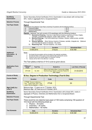 Aligarh Muslim University Guide to Admissions 2015-2016
97
Qualifying
Examination
Senior Secondary School Certificate (10+2) Examination in any stream with not less than
45% marks in aggregate from a recognized Board.
Selection Process Through Departmental Test
Test Paper Details Part A
There shall be One Objective Type Paper comprising 70 questions with the following breakup:
(a) General English 20 %
(b) General Awareness 30 %
(c) Mathematics 20%
Part B : Aptitude Test will consist of 30 weightage with the following breakup:
I. Geometrical Drawing : Exercise in geometrical drawing comprising of Lines, Angles,
Triangles, quadrilaterals polygons, circles, letter printing : 10% marks
II. Memory Drawings : Free hand sketching of dresses, Jackets, Ladies purses, sandals
etc. 10 % marks.
III. General Aptitude : About famous brands of dresses, sandals, chappals etc. (National
and International) places of dresses : 5% marks
IV. Reasoning Test : Test and Graphics : 5% marks
Test Schedule Date Duration Scheduled Start
13-06-2015 3 hours 9:00 AM
Additional
Information &
Syllabus
Note :
1. No Hostel Accommodation will be provided to the selected candidates.
2. No Internal Status will be given to the students after passing the course.
3. Students have to go outside Aligarh for Industrial Training.
4. Classes will be held in the afternoon / evening.
The Test syllabus shall be of 10+2 Level as given above.
Application Form
Details
Filling of
Form
Test Fee Submit to Last Date of Receipt
OFFLINE Rs. 400/-
Office of the Nodal Officer, Community College,
Electrical Engg. Section, University Polytechnic
AMU, Aligarh
31-03-2015
Course of Study B.Voc. Degree in Production Technology (Tool & Die)
Course Details
Duration Code Intake
3 Year [Level–5 (Diploma)– 1
Year, Level–6 (Adv. Dip)-1 Year,
Level–7 (B.Voc.Degree) – 1 Year]
PTVB 50
Age Limit (For
Level 5)
Minimum Age : 17 years as on 1
st
October, 2015
Maximum Age : 22 Years as on 01 October, 2015.
Qualifying
Examination
Senior Secondary School Certificate (10+2) Examination with at least 45% marks in
aggregate of Physics, Chemistry and Mathematics from a recognized Board.
Selection Process Through Departmental Test
Test Paper Details There would be one objective type paper of 100 marks comprising 100 question of
10+2 level with the following break up:
1. Physics – 30 marks
2. Chemistry – 30 marks
3. Mathematics – 40 marks
Test Schedule Date Duration Scheduled Start
16-06-2015 2 hours 9:00 AM
 