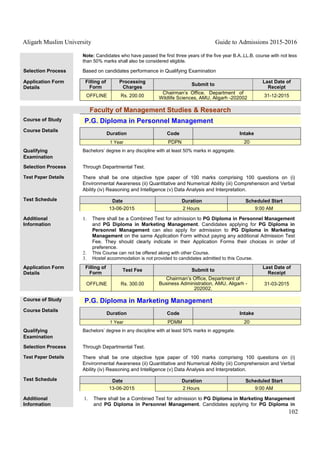 Aligarh Muslim University Guide to Admissions 2015-2016
102
Note: Candidates who have passed the first three years of the five year B.A..LL.B. course with not less
than 50% marks shall also be considered eligible.
Selection Process Based on candidates performance in Qualifying Examination
Application Form
Details
Filling of
Form
Processing
Charges
Submit to
Last Date of
Receipt
OFFLINE Rs. 200.00
Chairman’s Office, Department of
Wildlife Sciences, AMU, Aligarh -202002 31-12-2015
Faculty of Management Studies & Research
Course of Study P.G. Diploma in Personnel Management
Course Details
Duration Code Intake
1 Year PDPN 20
Qualifying
Examination
Bachelors’ degree in any discipline with at least 50% marks in aggregate.
Selection Process Through Departmental Test.
Test Paper Details There shall be one objective type paper of 100 marks comprising 100 questions on (i)
Environmental Awareness (ii) Quantitative and Numerical Ability (iii) Comprehension and Verbal
Ability (iv) Reasoning and Intelligence (v) Data Analysis and Interpretation.
Test Schedule Date Duration Scheduled Start
13-06-2015 2 Hours 9:00 AM
Additional
Information
1. There shall be a Combined Test for admission to PG Diploma in Personnel Management
and PG Diploma in Marketing Management. Candidates applying for PG Diploma in
Personnel Management can also apply for admission to PG Diploma in Marketing
Management on the same Application Form without paying any additional Admission Test
Fee. They should clearly indicate in their Application Forms their choices in order of
preference.
2. This Course can not be offered along with other Course.
3. Hostel accommodation is not provided to candidates admitted to this Course.
Application Form
Details
Filling of
Form
Test Fee Submit to
Last Date of
Receipt
OFFLINE Rs. 300.00
Chairman’s Office, Department of
Business Administration, AMU, Aligarh -
202002.
31-03-2015
Course of Study P.G. Diploma in Marketing Management
Course Details
Duration Code Intake
1 Year PDMM 20
Qualifying
Examination
Bachelors’ degree in any discipline with at least 50% marks in aggregate.
Selection Process Through Departmental Test.
Test Paper Details There shall be one objective type paper of 100 marks comprising 100 questions on (i)
Environmental Awareness (ii) Quantitative and Numerical Ability (iii) Comprehension and Verbal
Ability (iv) Reasoning and Intelligence (v) Data Analysis and Interpretation.
Test Schedule Date Duration Scheduled Start
13-06-2015 2 Hours 9:00 AM
Additional
Information
1. There shall be a Combined Test for admission to PG Diploma in Marketing Management
and PG Diploma in Personnel Management. Candidates applying for PG Diploma in
 