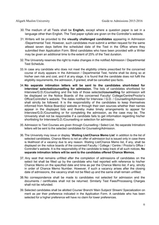 Aligarh Muslim University Guide to Admissions 2015-2016
6
30. The medium of all Tests shall be English, except where a question paper is set in a
language other than English. The Test paper syllabi are given on the Controller’s website.
31. Writers will be provided to the visually challenged candidates appearing in Admission
/Departmental Test. However, such candidates must submit a written request for the same
atleast seven days before the scheduled date of the Test in the Office where they
submitted their Application Form. Blind candidates who have been provided with a Writer
may be given an additional time to the extent of 25% of the Test duration.
32.The University reserves the right to make changes in the notified Admission / Departmental
Test Schedule.
33. In case any candidate who does not meet the eligibility criteria prescribed for the concerned
course of study appears in the Admission / Departmental Test, he/she shall be doing so at
his/her own risk and cost, and if at any stage, it is found that the candidate does not fulfil the
eligibility requirements, the admission, if granted, shall be cancelled ipso facto.
34.No separate intimation letters will be sent to the candidates short-listed for
interview/ selected/counselling for admission. The lists of candidates shortlisted for
Interview/G.D./Counselling and the lists of those selected/counselling for admission will
be displayed on the Notice Boards of the concerned Faculty/ College/Centre/Proctor’s
Office/Controller’s website. The dates notified for Interview / G.D. / Counselling/Admission
shall strictly be followed. It is the responsibility of the candidates to keep themselves
informed from Notice Board(s)/ website or through their own sources whether their names
appear in the displayed lists and thereby make timely arrangements to appear for
Interview/G.D./Counselling or for completing the admission, as the case may be. The
University shall not be responsible if a candidate fails to get information regarding his/her
shortlisting for Interview/G.D./Counselling or selection for admission.
35. Admission to Test Courses are given through Counselling / Select List. No separate Intimationi
letters will be sent to the selected candidates for Counseling/Admission.
36. The University may issue or display `Waiting List/Chance Memo List’ in addition to the list of
selected candidates. Chance Memo is not an offer of admission but is issued only in case there
is likelihood of a vacancy due to any reason. Waiting List/Chance Memo list, if any, shall be
displayed on the notice boards of the concerned Faculty / College / Centre / Proctor’s Office /
Controller’s website. It is the responsibility of the candidate to keep track of all such notices. No
separate intimation letters will be sent to the candidates offered Chance Memos.
37. Any seat that remains unfilled after the completion of admissions of candidates on the
select list shall be filled up by the candidate who had reported with reference to his/her
Chance Memo on the specified date and time as per the Chance Memo list, if any, strictly
in order of Chance Memo Number. However, if such a vacancy arises after the closing
date of admissions, the vacancy shall not be filled up and the same shall remain unfilled.
38.No correspondence shall be made to candidates not selected for admission and the
documents / certificates shall not be returned. Similarly Test Fees/Processing Charges
shall not be refunded.
39. Selected candidates shall be allotted Course/ Branch/ Main Subject/ Stream/ Specialization on
merit as per their preference indicated in the Application Form. A candidate who has been
selected for a higher preference will have no claim for lower preferences.
 