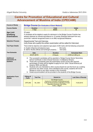 Aligarh Muslim University Guide to Admissions 2015-2016
112
Centre for Promotion of Educational and Cultural
Advancement of Muslims of India (CPECAMI)
Course of Study Bridge Course (for Graduates of Deeni Madaris)
Course Details Duration Code Intake
1 Year BCSC 70
Age Limit 22 years
Qualifying
Examinations
A candidate will be eligible to apply for admission to the Bridge Course if he/she has
already obtained an oriental equivalence to +2 namely Shahada Aalimiyah from any
provincial / national recognized board or an AMU recognized Madarsa.
Selection Process Departmental Test and Interview
(only those who qualify the written examination will be called for Interview)
Test Paper Details There shall be objective and subjective type paper of 200 marks with the following component
A. English (Objective & Subjective type) : 100 marks
B. Islamic Studies (MCQs and full-length answers) : 100 marks
Test Schedule Date Duration Scheduled Start
23.07.2015 2 hours 2.00 to 4.00 p.m.
Additional
Information &
Syllabus
A. The successful candidates will be awarded a `Bridge-Course Senior Secondary
School Certificate in Arts & Social Sciences’ (+2 Madarsa Stream)
B. Those who successfully pass the examination of this course with required
percentage of marks will be eligible to apply for B.A. (Arts / Social Science) all
streams, BSW and BALLB.
C. Students who are interested in other course should not use this forum as a waiting
ground for any other course. Once admitted to this course, students will not be
allowed to move to any other courses in this University.
D. Hostel accommodation will be provided to the students of the Bridge Course.
Application Form
Details
Filling of
Form
Test Fee Submit to Last Date of Receipt
OFFLINE Rs. 200/-
The Bridge Course,
Centre for Promotion of Educational and
Cultural Advancement of Muslims of India
Opposite University Post Office,
A.M.U., Aligarh
15.05.2015
 