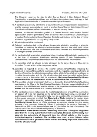 Aligarh Muslim University Guide to Admissions 2015-2016
7
The University reserves the right to allot Course/ Branch / Main Subject/ Stream/
Specialization to selected candidates over and above the preferences as indicated in their
Application Form in the order of preference decided by the University.
40. A candidate provisionally admitted to a Course/Branch/Main Subject/Stream/ Specialization
shall be upgraded automatically, on merit, to another Course/ Branch/ Main Subject/ Stream/
Specialization of higher preference in the event of a vacancy arising therein.
However, a candidate admitted/upgraded to a Course/ Branch/ Main Subject/ Stream/
Specialization shall be permitted to retain the same if he/she submits an undertaking on
prescribed Proforma to the Deputy/Assistant Controller(Admissions) on the date of his/her
admission /upgradation for not upgrading it any further.
41.All admissions shall be provisional.
42.Selected candidates shall not be allowed to complete admission formalities in absentia.
Candidate not reporting for admission on the stipulated date and time, shall forfeit his/her
claim for admission. The offer of admission shall stand cancelled and no correspondence
in this regard shall be entertained.
43.No candidate shall be admitted unless he/she has completed all the eligibility requirements
at the time of admission. Candidates awaiting results of their Supplementary /
Compartmental / Improvement examination shall not be considered for admission.
44.No candidate shall be allowed to take admission to the same Course / Class (or its
equivalent Course) which he/she has passed earlier.
45.Candidate is required to produce the original Marksheets/Certificates, including the
statement of marks of the qualifying examination with the requisite percentage of marks at
the time of reporting for admission/counselling, failing which he/she shall not be allowed to
complete the admission, and the offer of admission shall stand cancelled and no further
correspondence in the matter shall be entertained. Marksheet/Gradesheet/Certificates
downloaded from the Internet shall not be accepted at the time of admission.
46. The candidate selected for admission shall have to deposit the Original Marksheet of qualifying
examination in the Office of the Dean/Principal/Coordinator/ Chairman concerned at the time of
admission. The said Marksheets shall be returned to the respective candidates only after one
months from the date of closure of all University admissions.
47.The candidates who do not possess the marksheet/gradesheet of qualifying examination
on account of (i) its non-issuance by the concerned Board/University, or, (ii) result of
qualifying examination not declared formally, may be considered for provisional admission
to the course concerned provided their Statement of Marks detailing the marks / grade
obtained in each subject separately including total aggregate marks and percentage in a
Confidential Sealed Cover on official stationary are received directly from the issuing
authority of the concerned University / Board / Institution in the name of Controller of
Examinations, AMU for its approval atleast one (01) day before the date of admission. The
one day period will be counted excluding the day of admission.
Statement of Marks issued/ verified / attested by the School / College or any person
other than the issuing authority shall not be accepted. However, the University may
ascertain the authenticity of document from the official website of the issuing
Institution / Agency, if available. The candidate must report at least 24 hours before
the Admission Date to get the document verified which they might have downloaded
from the official website.
 