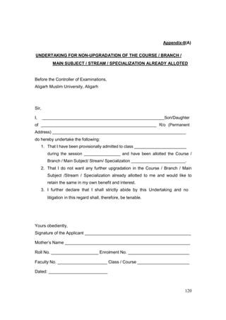 120
Appendix-II(A)
UNDERTAKING FOR NON-UPGRADATION OF THE COURSE / BRANCH /
MAIN SUBJECT / STREAM / SPECIALIZATION ALREADY ALLOTED
Before the Controller of Examinations,
Aligarh Muslim University, Aligarh
Sir,
I, ______________________________________________________Son/Daughter
of ___________________________________________________ R/o (Permanent
Address) ___________________________________________________________
do hereby undertake the following:
1. That I have been provisionally admitted to class _______________________
during the session ________________ and have been allotted the Course /
Branch / Main Subject/ Stream/ Specialization ________________________.
2. That I do not want any further upgradation in the Course / Branch / Main
Subject /Stream / Specialization already allotted to me and would like to
retain the same in my own benefit and interest.
3. I further declare that I shall strictly abide by this Undertaking and no
litigation in this regard shall, therefore, be tenable.
Yours obediently,
Signature of the Applicant _____________________________________________
Mother’s Name _____________________________________________________
Roll No. ____________________ Enrolment No. __________________________
Faculty No. _____________________ Class / Course ______________________
Dated: _________________________
 