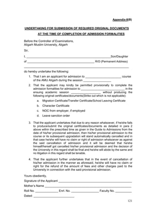 121
Appendix-II(B)
UNDERTAKING FOR SUBMISSION OF REQUIRED ORIGINAL DOCUMENTS
AT THE TIME OF COMPLETION OF ADMISSION FORMALITIES
Before the Controller of Examinations,
Aligarh Muslim University, Aligarh
Sir,
I, ______________________________________________________Son/Daughter
of ___________________________________________ R/O (Permanent Address)
___________________________________________________________________
do hereby undertake the following:
1. That I am an applicant for admission to ______________________ course
of the AMU Aligarh during the session _________________
2. That the applicant may kindly be permitted provisionally to complete the
admission formalities for admission to ____________________________ in the
ensuing academic session ___________________ without producing the
following original certificates/documents(Strike out which is not applicable):
a. Migration Certificate/Transfer Certificate/School Leaving Certificate
b. Character Certificate
c. NOC from employer, if employed
d. Leave sanction order
3. That the applicant undertakes that due to any reason whatsoever, if he/she fails
to produce/submit the original certificates/documents as detailed in para 2
above within the prescribed time as given in the Guide to Admissions from the
date of his/her provisional admission, then his/her provisional admission to the
course or its subsequent upgradation will stand automatically cancelled and in
that case he/she will have no claim or right of admission whatsoever as against
the said cancellation of admission and it will be deemed that he/she
himself/herself got cancelled his/her provisional admission and the decision of
the University in this regard shall be final and he/she will abide by the same and
no litigation in this regard shall be tenable.
4. That the applicant further undertakes that in the event of cancellation of
his/her admission in the manner as aforesaid, he/she will have no claim or
right for the refund of the amount of fees and other charges paid to the
University in connection with the said provisional admission.
Yours obediently,
Signature of the Applicant _____________________________________________
Mother’s Name _____________________________________________________
Roll No. ______________ Enrl. No. _________________ Faculty No. __________
Dated: _________________________
 