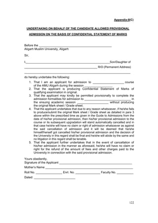 122
Appendix-II(C)
UNDERTAKING ON BEHALF OF THE CANDIDATE ALLOWED PROVISIONAL
ADMISSION ON THE BASIS OF CONFIDENTIAL STATEMENT OF MARKS
Before the ____________________________________________
Aligarh Muslim University, Aligarh
Sir,
I,_____________________________________________________Son/Daughter of
______________________________________________ R/O (Permanent Address)
___________________________________________________________________
do hereby undertake the following:
1. That I am an applicant for admission to ___________________ course
of the AMU Aligarh during the session _________________
2. That the applicant is producing Confidential Statement of Marks of
qualifying examination in original.
3. That the applicant may kindly be permitted provisionally to complete the
admission formalities for admission to ____________________________ in
the ensuing academic session ___________________ without producing
the original Mark sheet / Grade sheet.
4. That the applicant undertakes that due to any reason whatsoever, if he/she fails
to produce/submit the original Mark sheet / Grade sheet as detailed in para 3
above within the prescribed time as given in the Guide to Admissions from the
date of his/her provisional admission, then his/her provisional admission to the
course or its subsequent upgradation will stand automatically cancelled and in
that case he/she will have no claim or right of admission whatsoever as against
the said cancellation of admission and it will be deemed that he/she
himself/herself got cancelled his/her provisional admission and the decision of
the University in this regard shall be final and he/she will abide by the same and
no litigation in this regard shall be tenable.
5. That the applicant further undertakes that in the event of cancellation of
his/her admission in the manner as aforesaid, he/she will have no claim or
right for the refund of the amount of fees and other charges paid to the
University in connection with the said provisional admission.
Yours obediently,
Signature of the Applicant ____________________________________________
Mother’s Name _____________________________________________________
Roll No. ________________ Enrl. No. _______________ Faculty No. __________
Dated: _________________________
 