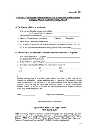123
Appendix-II(D)
Proforma / Certificate for claiming Admission under Children of Employee
Category, Aligarh Muslim University, Aligarh
(A) Particulars relating to employee:
1. Full Name of the Employee (with ID No. )____________________________
(In English CAPITAL Letters)
2. Designation and Department_______________________________________
3. Nature of Employment: Permanent ______ Probation_____Temporary______
4. Date of first continuous appointment ________________________________
5. a) Whether in Service at the time of submission of Application Form: Yes / No
b) If no, the date of retirement (if already retired)/Died in Harness __________
(B) Particulars of the candidate in respect of whom certificate is required:
1. Full Name of the Son / Daughter _________________________________
(in English CAPITAL Letters)
2. Date of Birth of Son / Daughter___________________________________
3. Course(s) for which Certificate for admission is required
(i)_________________ (ii) _________________ (iii) _________________
(iv) _________________ (v) _________________ (vi) _________________
I, _________________________________________________________
hereby declare that the entries made above are true to the best of my
knowledge and belief. I further undertake that in case any information is proved
false subsequently, the admission of my son / daughter shall be cancelled and
my son / daughter may not be allowed to take admission in any course of study
offered by AMU in future. In addition an administrative action as per University
rules may be taken against me.
Date: _____________ Signature of employee:_________________
Verified the above information
Signature of Head of the Dept. / Office
With Seal & Date
Note: University employee means `regular employees’ who are getting / got their
salaries from the University Budget. Children of Employees of Dawakhana Tibbiya
College / AMU Press / SS Mart / Daily Wage Workers / Fixed Salary Workers /
Research Projects staff etc. are NOT ELIGIBLE to claim this benefit.
 