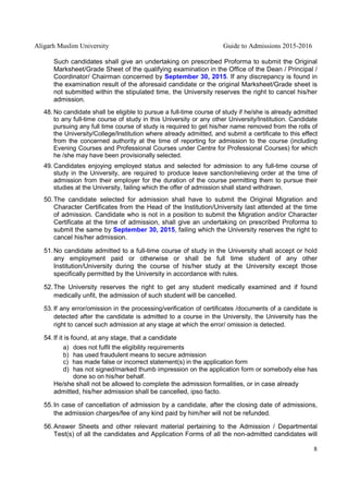 Aligarh Muslim University Guide to Admissions 2015-2016
8
Such candidates shall give an undertaking on prescribed Proforma to submit the Original
Marksheet/Grade Sheet of the qualifying examination in the Office of the Dean / Principal /
Coordinator/ Chairman concerned by September 30, 2015. If any discrepancy is found in
the examination result of the aforesaid candidate or the original Marksheet/Grade sheet is
not submitted within the stipulated time, the University reserves the right to cancel his/her
admission.
48. No candidate shall be eligible to pursue a full-time course of study if he/she is already admitted
to any full-time course of study in this University or any other University/Institution. Candidate
pursuing any full time course of study is required to get his/her name removed from the rolls of
the University/College/Institution where already admitted, and submit a certificate to this effect
from the concerned authority at the time of reporting for admission to the course (including
Evening Courses and Professional Courses under Centre for Professional Courses) for which
he /she may have been provisionally selected.
49. Candidates enjoying employed status and selected for admission to any full-time course of
study in the University, are required to produce leave sanction/relieving order at the time of
admission from their employer for the duration of the course permitting them to pursue their
studies at the University, failing which the offer of admission shall stand withdrawn.
50.The candidate selected for admission shall have to submit the Original Migration and
Character Certificates from the Head of the Institution/University last attended at the time
of admission. Candidate who is not in a position to submit the Migration and/or Character
Certificate at the time of admission, shall give an undertaking on prescribed Proforma to
submit the same by September 30, 2015, failing which the University reserves the right to
cancel his/her admission.
51.No candidate admitted to a full-time course of study in the University shall accept or hold
any employment paid or otherwise or shall be full time student of any other
Institution/University during the course of his/her study at the University except those
specifically permitted by the University in accordance with rules.
52.The University reserves the right to get any student medically examined and if found
medically unfit, the admission of such student will be cancelled.
53. If any error/omission in the processing/verification of certificates /documents of a candidate is
detected after the candidate is admitted to a course in the University, the University has the
right to cancel such admission at any stage at which the error/ omission is detected.
54.If it is found, at any stage, that a candidate
a) does not fulfil the eligibility requirements
b) has used fraudulent means to secure admission
c) has made false or incorrect statement(s) in the application form
d) has not signed/marked thumb impression on the application form or somebody else has
done so on his/her behalf.
He/she shall not be allowed to complete the admission formalities, or in case already
admitted, his/her admission shall be cancelled, ipso facto.
55.In case of cancellation of admission by a candidate, after the closing date of admissions,
the admission charges/fee of any kind paid by him/her will not be refunded.
56.Answer Sheets and other relevant material pertaining to the Admission / Departmental
Test(s) of all the candidates and Application Forms of all the non-admitted candidates will
 