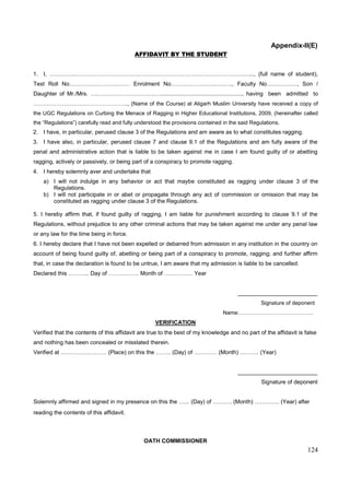 124
Appendix-II(E)
AFFIDAVIT BY THE STUDENT
1. I, …………..…………………………………………………………………………….…..., (full name of student),
Test Roll No……………………..…… Enrolment No.…………………..…..…., Faculty No……………., Son /
Daughter of Mr./Mrs. …………………………….…..................................................., having been admitted to
……………………….………………….., (Name of the Course) at Aligarh Muslim University have received a copy of
the UGC Regulations on Curbing the Menace of Ragging in Higher Educational Institutions, 2009, (hereinafter called
the “Regulations”) carefully read and fully understood the provisions contained in the said Regulations.
2. I have, in particular, perused clause 3 of the Regulations and am aware as to what constitutes ragging.
3. I have also, in particular, perused clause 7 and clause 9.1 of the Regulations and am fully aware of the
penal and administrative action that is liable to be taken against me in case I am found guilty of or abetting
ragging, actively or passively, or being part of a conspiracy to promote ragging.
4. I hereby solemnly aver and undertake that
a) I will not indulge in any behavior or act that maybe constituted as ragging under clause 3 of the
Regulations.
b) I will not participate in or abet or propagate through any act of commission or omission that may be
constituted as ragging under clause 3 of the Regulations.
5. I hereby affirm that, if found guilty of ragging, I am liable for punishment according to clause 9.1 of the
Regulations, without prejudice to any other criminal actions that may be taken against me under any penal law
or any law for the time being in force.
6. I hereby declare that I have not been expelled or debarred from admission in any institution in the country on
account of being found guilty of, abetting or being part of a conspiracy to promote, ragging; and further affirm
that, in case the declaration is found to be untrue, I am aware that my admission is liable to be cancelled.
Declared this ……….. Day of ……………. Month of …………… Year
_________________________
Signature of deponent
Name:…………………………………..
VERIFICATION
Verified that the contents of this affidavit are true to the best of my knowledge and no part of the affidavit is false
and nothing has been concealed or misstated therein.
Verified at …………………… (Place) on this the …….. (Day) of ………… (Month) ………. (Year)
_________________________
Signature of deponent
Solemnly affirmed and signed in my presence on this the …... (Day) of ………. (Month) …………. (Year) after
reading the contents of this affidavit.
OATH COMMISSIONER
 