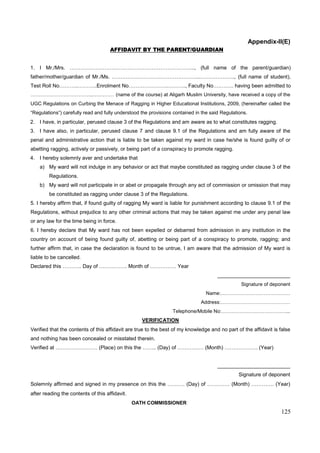 125
Appendix-II(E)
AFFIDAVIT BY THE PARENT/GUARDIAN
1. I Mr./Mrs. ……………………………………………………………..., (full name of the parent/guardian)
father/mother/guardian of Mr./Ms. …………………………………………...……………….., (full name of student),
Test Roll No………..………..Enrolment No…………………..………., Faculty No….…….. having been admitted to
………………………………..…….…… (name of the course) at Aligarh Muslim University, have received a copy of the
UGC Regulations on Curbing the Menace of Ragging in Higher Educational Institutions, 2009, (hereinafter called the
“Regulations”) carefully read and fully understood the provisions contained in the said Regulations.
2. I have, in particular, perused clause 3 of the Regulations and am aware as to what constitutes ragging.
3. I have also, in particular, perused clause 7 and clause 9.1 of the Regulations and am fully aware of the
penal and administrative action that is liable to be taken against my ward in case he/she is found guilty of or
abetting ragging, actively or passively, or being part of a conspiracy to promote ragging.
4. I hereby solemnly aver and undertake that
a) My ward will not indulge in any behavior or act that maybe constituted as ragging under clause 3 of the
Regulations.
b) My ward will not participate in or abet or propagate through any act of commission or omission that may
be constituted as ragging under clause 3 of the Regulations.
5. I hereby affirm that, if found guilty of ragging My ward is liable for punishment according to clause 9.1 of the
Regulations, without prejudice to any other criminal actions that may be taken against me under any penal law
or any law for the time being in force.
6. I hereby declare that My ward has not been expelled or debarred from admission in any institution in the
country on account of being found guilty of, abetting or being part of a conspiracy to promote, ragging; and
further affirm that, in case the declaration is found to be untrue, I am aware that the admission of My ward is
liable to be cancelled.
Declared this ……….. Day of ……………. Month of …………… Year
_________________________
Signature of deponent
Name:……………………………………
Address:……………………………………
Telephone/Mobile No:…………………………………...
VERIFICATION
Verified that the contents of this affidavit are true to the best of my knowledge and no part of the affidavit is false
and nothing has been concealed or misstated therein.
Verified at …………………… (Place) on this the …….. (Day) of …………… (Month) ………………. (Year)
_________________________
Signature of deponent
Solemnly affirmed and signed in my presence on this the ………. (Day) of …………. (Month) …………. (Year)
after reading the contents of this affidavit.
OATH COMMISSIONER
 
