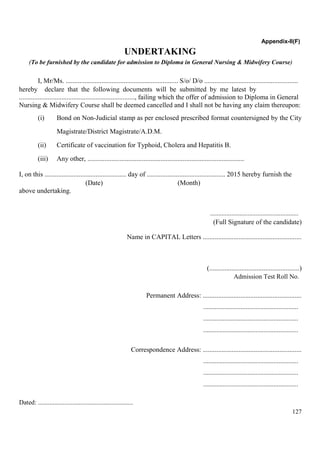 127
Appendix-II(F)
UNDERTAKING
(To be furnished by the candidate for admission to Diploma in General Nursing & Midwifery Course)
I, Mr/Ms. .................................................................. S/o/ D/o .......................................................
hereby declare that the following documents will be submitted by me latest by
...................................................................., failing which the offer of admission to Diploma in General
Nursing & Midwifery Course shall be deemed cancelled and I shall not be having any claim thereupon:
(i) Bond on Non-Judicial stamp as per enclosed prescribed format countersigned by the City
Magistrate/District Magistrate/A.D.M.
(ii) Certificate of vaccination for Typhoid, Cholera and Hepatitis B.
(iii) Any other, ............................................................................................
I, on this ................................................ day of .............................................. 2015 hereby furnish the
(Date) (Month)
above undertaking.
......................................................
(Full Signature of the candidate)
Name in CAPITAL Letters ..........................................................
(.....................................................)
Admission Test Roll No.
Permanent Address: ..........................................................
..........................................................
..........................................................
..........................................................
Correspondence Address: ..........................................................
..........................................................
..........................................................
..........................................................
Dated: ..........................................................
 