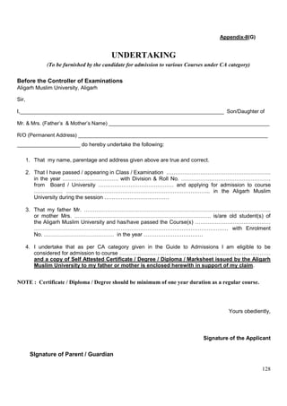 128
Appendix-II(G)
UNDERTAKING
(To be furnished by the candidate for admission to various Courses under CA category)
Before the Controller of Examinations
Aligarh Muslim University, Aligarh
Sir,
I,_______________________________________________________________________ Son/Daughter of
Mr. & Mrs. (Father’s & Mother’s Name) ________________________________________________________
R/O (Permanent Address) __________________________________________________________________
_____________________ do hereby undertake the following:
1. That my name, parentage and address given above are true and correct.
2. That I have passed / appearing in Class / Examination ………………………………………………….
in the year …………………………. with Division & Roll No. …………….…………………………….
from Board / University …………………………………… and applying for admission to course
……………. …………………………………………………………………….. in the Aligarh Muslim
University during the session ………………………………
3. That my father Mr. …………………………………………………………………………………………..
or mother Mrs. …………………………………………………………………. is/are old student(s) of
the Aligarh Muslim University and has/have passed the Course(s) ……………………………………
……………………………………………………………………………………………… with Enrolment
No. ………………………………… in the year ……………………………
4. I undertake that as per CA category given in the Guide to Admissions I am eligible to be
considered for admission to course …………………………………………………………………………
and a copy of Self Attested Certificate / Degree / Diploma / Marksheet issued by the Aligarh
Muslim University to my father or mother is enclosed herewith in support of my claim.
NOTE : Certificate / Diploma / Degree should be minimum of one year duration as a regular course.
Yours obediently,
Signature of the Applicant
SIgnature of Parent / Guardian
 