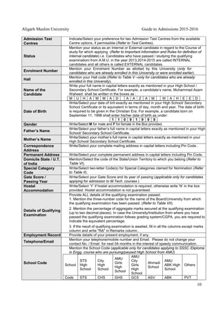 Aligarh Muslim University Guide to Admissions 2015-2016
10
Admission Test
Centres
Indicate/Select your preference for two Admission Test Centres from the available
Centre options, if permissible (Refer to Test Centres).
Status
Mention your status as an Internal or External candidate in regard to the Course of
study for which applying. (Refer to Important Information and Rules for definition of
Internal candidate) i.e. Candidates who have passed / studying the qualifying
examinationi from A.M.U. in the year 2013,2014-2015 are called INTERNAL
candidates and all others is called EXTERNAL candidates.
Enrolment Number
Mention your Enrolment Number as allotted by this University (only for
candidates who are already enrolled in this University or were enrolled earlier).
Hall
Mention your Hall code (Refer to Table V –only for candidates who are already
enrolled in this University).
Name of the
Candidate
Write your full name in capital letters exactly as mentioned in your High School /
Secondary School Certificate. For example, a candidate’s name, Muhammad Azam
Waheed shall be written in the boxes as :
M U H A M M A D A A Z A M W A H E E D
Date of Birth
Write/Select your date of birth exactly as mentioned in your High School/ Secondary
School Certificate or its equivalent in terms of day, month and year. The date of birth
is required to be given in the Christian Era. For example, a candidate born on
September 11, 1998 shall enter his/her date of birth as under:
1 1 0 9 1 9 9 9
Gender Write/Select M for male and F for female in the Box provided.
Father’s Name
Write/Select your father’s full name in capital letters exactly as mentioned in your High
School/ Secondary School Certificate.
Mother’s Name
Write/Select your mother’s full name in capital letters exactly as mentioned in your
High School/ Secondary School Certificate.
Correspondence
Address
Write/Select your complete mailing address in capital letters including Pin Code..
Permanent Address Write/Select your complete permanent address in capital letters including Pin Code.
Domicile State / U.T.
of India
Mention/Select the code of the State/Union Territory to which you belong (Refer to
Table VI).
Special Category
Code
Write/Select two-letter Code(s) for Special Categories clamed for Nomination (Refer
to Table II).
Gate Score /
Passing Year
Write/Select your Gate Score and its year of passing (applicable only for candidates
applying for admission to M.Tech. courses )
Hostel
Accommodation
Write/Select ‘Y’ if hostel accommodation is required, otherwise write ‘N’ in the box
provided. Hostel accommodation is not guaranteed.
Details of Qualifying
Examination
Provide ALL details of the qualifying examination passed.
1. Mention the three-number code for the name of the Board/University from which
the qualifying examination has been passed. (Refer to Table VII).
2. Mention the percentage of aggregate marks secured at the qualifying examination
(up to two decimal places). In case the University/Institution from where you have
passed the qualifying examination follows grading system/CGPA, you are required to
indicate the equivalent percentage.
3. If the result of qualifying examination is awaited, fill in all the columns except marks
column and write "RA" in Remarks column..
Employment Record Provide details of your present employment, if any.
Telephone/Email
Mention your telephone/mobile number and Email. Please do not change your
contact No. / Email for next 04 months in the interest of speedy communication.
School Code
Mention the School Code (applicable only for candidates applying to SSSC /Diploma
in Engg. course who are pursuing/passed High School from AMU)
School
STS
High
School
City
High
School
AMU
Girls
High
School
AMU
City
Girls
High
School
Ahmadi
School
AMU
ABK High
School
Others
Code STS CHS GHS GCS ASV ABK PVT
 