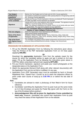 Aligarh Muslim University Guide to Admissions 2015-2016
11
Test Subject Mention the Test Subject and its Code (only for B.Ed. Course applicants).
Professional
Experience
Give details of professional experience after passing Diploma in Engineering (only for
B.E. (Evening) Course applicants)
Thumb Impression
of the candidate
Upload and Put your Thumb Impression in the box provided(Left Thumb Impression
for males and Right Thumb Impression for females)
Signature
Upload and Put your usual signature within the box provided. The signature must not
overflow or touch the border of the box provided.
Note: Your signature establishes your identity. Hence, do not merely write your name
in capital letters. This may lead to rejection of your application.
Applicable for Candidates filling up Outstanding Sportsperson/
Debator & Talent Category Proforma only
Tick one category Select the Appropriate choice (Sportsperson OR Debater)
Name of the Game
(if applicable)
Select among Games mentioned below :
Atheletics, Cricket, Football, Hockey, Tennis, Swimming, riding, Volley-ball,
Basketball, Badminton, Table Tennis, Wrestling, Skating, Weight Lifting, Power Lifting,
and Hiking and Mountaineering.
Title of the Event
with Highest Award
won
The candidate must specify his/her highest achievement and the level at which it was
achieved (National/State/District/University / College / Inter School level)
PROCEDURE FOR SUBMISSION OF APPLICATION FORM :
1. Fill up the ONLINE Application Form by following the instructions given above.
Take the Printout of the PDF Generated Application Form on A-4 Size paper
(applying ONLINE)
OR
Download the appropriate Application Form from the website meant for the
course for which the candidate wishes to apply and get it printed on A-4 size
paper. Fill up the Application Form by following the instructions given above in
CAPITAL letters using black ball point pen (applying OFFLINE)
2. Put your thumb impression, signature and paste your recent photographs at the
designated place on the Application Form.
3. Attach the appropriate Demand Draft along with other relevant document(s) with
the Application Form and do not fold or multilate it in any way.
4. Application Form (PDF Generated copy) must be submitted by hand or through
Registered Post / Speed Post / Courier so as to reach the respective offices as
given under each course of study.up to 5:00 PM on or before the last date of
receipt.
Note:
1. Candidates are advised to retain a photocopy of their filled-in form for future
reference.
2. Candidates’ submitting the Application Form by post must put the same inside
an A-4 Size Envelope and paste the Postal Slip (given with the Form) on the
top of the Envelope before posting it.
3. Acknowledgement Slip will be given for Application Forms submitted by
hand only. However, candidates who submit their Application Form by post
may check the status of their Application Form on the website.
 