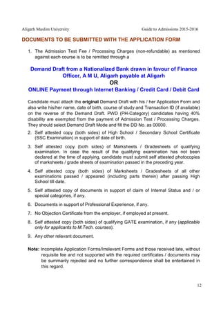 Aligarh Muslim University Guide to Admissions 2015-2016
12
DOCUMENTS TO BE SUBMITTED WITH THE APPLICATION FORM
1. The Admission Test Fee / Processing Charges (non-refundable) as mentioned
against each course is to be remitted through a
Demand Draft from a Nationalized Bank drawn in favour of Finance
Officer, A M U, Aligarh payable at Aligarh
OR
ONLINE Payment through Internet Banking / Credit Card / Debit Card
Candidate must attach the original Demand Draft with his / her Application Form and
also write his/her name, date of birth, course of study and Transaction ID (if available)
on the reverse of the Demand Draft. PWD (PH-Category) candidates having 40%
disability are exempted from the payment of Admission Test / Processing Charges.
They should select Demand Draft Mode and fill the DD No. as 00000.
2. Self attested copy (both sides) of High School / Secondary School Certificate
(SSC Examination) in support of date of birth.
3. Self attested copy (both sides) of Marksheets / Gradesheets of qualifying
examination. In case the result of the qualifying examination has not been
declared at the time of applying, candidate must submit self attested photocopies
of marksheets / grade sheets of examination passed in the preceding year.
4. Self attested copy (both sides) of Marksheets / Gradesheets of all other
examinations passed / appeared (including parts therein) after passing High
School till date.
5. Self attested copy of documents in support of claim of Internal Status and / or
special categories, if any.
6. Documents in support of Professional Experience, if any.
7. No Objection Certificate from the employer, if employed at present.
8. Self attested copy (both sides) of qualifying GATE examination, if any (applicable
only for applicants to M.Tech. courses).
9. Any other relevant document.
Note: Incomplete Application Forms/Irrelevant Forms and those received late, without
requisite fee and not supported with the required certificates / documents may
be summarily rejected and no further correspondence shall be entertained in
this regard.
 