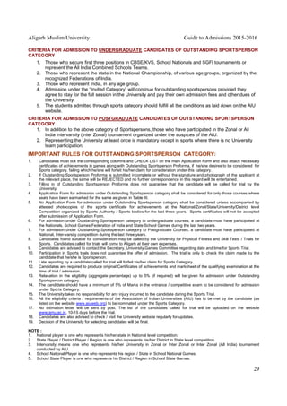 Aligarh Muslim University Guide to Admissions 2015-2016
29
CRITERIA FOR ADMISSION TO UNDERGRADUATE CANDIDATES OF OUTSTANDING SPORTSPERSON
CATEGORY
1. Those who secure first three positions in CBSE/KVS, School Nationals and SGFI tournaments or
represent the All India Combined Schools Teams.
2. Those who represent the state in the National Championship, of various age groups, organized by the
recognized Federations of India.
3. Those who represent India, in any age group.
4. Admission under the “Invited Category” will continue for outstanding sportspersons provided they
agree to stay for the full session in the University and pay their own admission fees and other dues of
the University.
5. The students admitted through sports category should fulfill all the conditions as laid down on the AIU
website.
CRITERIA FOR ADMISSION TO POSTGRADUATE CANDIDATES OF OUTSTANDING SPORTSPERSON
CATEGORY
1. In addition to the above category of Sportspersons, those who have participated in the Zonal or All
India Intervarsity (Inter Zonal) tournament organized under the auspices of the AIU.
2. Representing the University at least once is mandatory except in sports where there is no University
team participation.
IMPORTANT RULES FOR OUTSTANDING SPORTSPERSON CATEGORY:
1. Candidates must tick the corresponding columns and CHECK LIST on the main Application Form and also attach necessary
certificates of achievements in games along with Outstanding Sportsperson Proforma, if he/she desires to be considered for
Sports category, failing which he/she will forfeit his/her claim for consideration under this category.
2. If Outstanding Sportsperson Proforma is submitted incomplete or without the signature and photograph of the applicant at
the relevant place, the same will be REJECTED and no further correspondence in this regard will be entertained.
3. Filling in of Outstanding Sportsperson Proforma does not guarantee that the candidate will be called for trial by the
University.
4. Application Form for admission under Outstanding Sportsperson category shall be considered for only those courses where
seats have been earmarked for the same as given in Table III.
5. No Application Form for admission under Outstanding Sportsperson category shall be considered unless accompanied by
attested photocopies of the sports certificate for achievements at the National/Zonal/State/University/District level
Competition organized by Sports Authority / Sports bodies for the last three years. Sports certificates will not be accepted
after submission of Application Form.
6. For admission under Outstanding Sportsperson category to undergraduate courses, a candidate must have participated at
the Nationals, School Games Federation of India and State School Games during the last two years.
7. For admission under Outstanding Sportsperson category to Postgraduate Courses, a candidate must have participated at
National, Inter-varsity competition during the last three years.
8. Candidates found suitable for consideration may be called by the University for Physical Fitness and Skill Tests / Trials for
Sports. Candidates called for trials will come to Aligarh at their own expenses.
9. Candidates are advised to contact the Secretary, University Games Committee regarding date and time for Sports Trial.
10. Participation in Sports trials does not guarantee the offer of admission. The trial is only to check the claim made by the
candidate that he/she is Sportsperson.
11. Late reporting by a candidate called for trial will forfeit his/her claim for Sports Category.
12. Candidates are required to produce original Certificates of achievements and marksheet of the qualifying examination at the
time of trial / admission.
13. Relaxation in the eligibility (aggregate percentage) up to 5% (if required) will be given for admission under Outstanding
Sportsperson category.
14. The candidate should have a minimum of 5% of Marks in the entrance / competitive exam to be considered for admission
under Sports Category.
15. The University takes no responsibility for any injury incurred to the candidate during the Sports Trial.
16. All the eligibility criteria / requirements of the Association of Indian Universities (AIU) has to be met by the candidate (as
listed on the website www.aiuweb.org) to be nominated under the Sports Category.
17. No intimation letter will be sent by post. The list of the candidates called for trial will be uploaded on the website
www.amu.ac.in, 10-15 days before the trial.
18. Candidates are also advised to check / visit the University website regularly for updates.
19. Decision of the University for selecting candidates will be final.
NOTE :
1. National player is one who represents his/her state in National level competition.
2. State Player / District Player / Region is one who represents his/her District in State level competition.
3. Intervarsity means one who represents his/her University in Zonal or Inter Zonal or Inter Zonal (All India) tournament
conducted by AIU.
4. School National Player is one who represents his region / State in School National Games.
5. School State Player is one who represents his District / Region in School State Games.
 