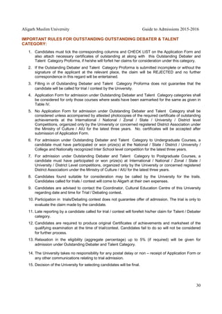 Aligarh Muslim University Guide to Admissions 2015-2016
30
IMPORTANT RULES FOR OUTSTANDING OUTSTANDING DEBATER & TALENT
CATEGORY:
1. Candidates must tick the corresponding columns and CHECK LIST on the Application Form and
also attach necessary certificates of outstanding at along with this Outstanding Debater and
Talent Category Proforma, if he/she will forfeit her claims for consideration under this category.
2. If the Outstanding Debater and Talent Category Proforma is submitted incomplete or without the
signature of the applicant at the relevant place, the claim will be REJECTED and no further
correspondence in this regard will be entertained.
3. Filling in of Outstanding Debater and Talent Category Proforma does not guarantee that the
candidate will be called for trial / contest by the University.
4. Application Form for admission under Outstanding Debater and Talent Category categories shall
be considered for only those courses where seats have been earmarked for the same as given in
Table IV.
5. No Application Form for admission under Outstanding Debater and Talent Category shall be
considered unless accompanied by attested photocopies of the required certificate of outstanding
achievements at the International / National / Zonal / State / University / District level
Competitions, organized only by the University or concerned registered District Association under
the Ministry of Culture / AIU for the latest three years. No. certificates will be accepted after
submission of Application Form.
6. For admission under Outstanding Debater and Talent Category to Undergraduate Courses, a
candidate must have participated or won prize(s) at the National / State / District / University /
College and Nationally recognized Inter School level competition for the latest three years.
7. For admission under Outstanding Debater and Talent Category to Postgraduate Courses, a
candidate must have participated or won prize(s) at International / National / Zonal / State /
University / District Level competitions, organized only by the University or concerned registered
District Associationi under the Ministry of Culture / AIU for the latest three years.
8. Candidates found suitable for consideration may be called by the University for the trails.
Candidates called for trials / contest will come to Aligarh at their own expenses.
9. Candidates are advised to contact the Coordinator, Cultural Education Centre of this University
regarding date and time for Trial / Debating contest.
10. Participation in trials/Debating contest does not guarantee offer of admission. The trial is only to
evaluate the claim made by the candidate.
11. Late reporting by a candidate called for trial / contest will forefeit his/her claim for Talent / Debater
category.
12. Candidates are required to produce original Certificates of achievements and marksheet of the
qualifying examination at the time of trial/contest. Candidates fail to do so will not be considered
for further process.
13. Relaxation in the eligibility (aggregate percentage) up to 5% (if required) will be given for
admission under Outstanding Debater and Talent Category.
14. The University takes no responsibility for any postal delay or non – receipt of Application Form or
any other communications relating to trial admission.
15. Decision of the University for selecting candidates will be final.
 