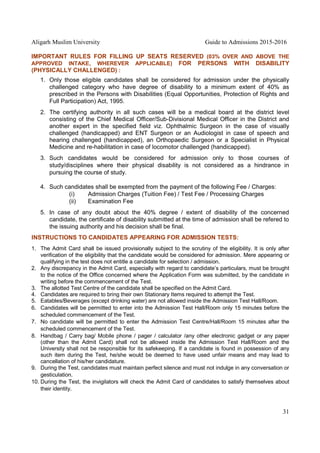 Aligarh Muslim University Guide to Admissions 2015-2016
31
IMPORTANT RULES FOR FILLING UP SEATS RESERVED (03% OVER AND ABOVE THE
APPROVED INTAKE, WHEREVER APPLICABLE) FOR PERSONS WITH DISABILITY
(PHYSICALLY CHALLENGED) :
1. Only those eligible candidates shall be considered for admission under the physically
challenged category who have degree of disability to a minimum extent of 40% as
prescribed in the Persons with Disabilities (Equal Opportunities, Protection of Rights and
Full Participation) Act, 1995.
2. The certifying authority in all such cases will be a medical board at the district level
consisting of the Chief Medical Officer/Sub-Divisional Medical Officer in the District and
another expert in the specified field viz. Ophthalmic Surgeon in the case of visually
challenged (handicapped) and ENT Surgeon or an Audiologist in case of speech and
hearing challenged (handicapped), an Orthopaedic Surgeon or a Specialist in Physical
Medicine and re-habilitation in case of locomotor challenged (handicapped).
3. Such candidates would be considered for admission only to those courses of
study/disciplines where their physical disability is not considered as a hindrance in
pursuing the course of study.
4. Such candidates shall be exempted from the payment of the following Fee / Charges:
(i) Admission Charges (Tuition Fee) / Test Fee / Processing Charges
(ii) Examination Fee
5. In case of any doubt about the 40% degree / extent of disability of the concerned
candidate, the certificate of disability submitted at the time of admission shall be refered to
the issuing authority and his decision shall be final.
INSTRUCTIONS TO CANDIDATES APPEARING FOR ADMISSION TESTS:
1. The Admit Card shall be issued provisionally subject to the scrutiny of the eligibility. It is only after
verification of the eligibility that the candidate would be considered for admission. Mere appearing or
qualifying in the test does not entitle a candidate for selection / admission.
2. Any discrepancy in the Admit Card, especially with regard to candidate’s particulars, must be brought
to the notice of the Office concerned where the Application Form was submitted, by the candidate in
writing before the commencement of the Test.
3. The allotted Test Centre of the candidate shall be specified on the Admit Card.
4. Candidates are required to bring their own Stationary Items required to attempt the Test.
5. Eatables/Beverages (except drinking water) are not allowed inside the Admission Test Hall/Room.
6. Candidates will be permitted to enter into the Admission Test Hall/Room only 15 minutes before the
scheduled commencement of the Test.
7. No candidate will be permitted to enter the Admission Test Centre/Hall/Room 15 minutes after the
scheduled commencement of the Test.
8. Handbag / Carry bag/ Mobile phone / pager / calculator /any other electronic gadget or any paper
(other than the Admit Card) shall not be allowed inside the Admission Test Hall/Room and the
University shall not be responsible for its safekeeping. If a candidate is found in possession of any
such item during the Test, he/she would be deemed to have used unfair means and may lead to
cancellation of his/her candidature.
9. During the Test, candidates must maintain perfect silence and must not indulge in any conversation or
gesticulation.
10. During the Test, the invigilators will check the Admit Card of candidates to satisfy themselves about
their identity.
 