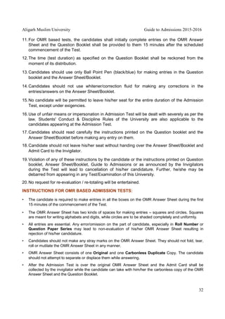 Aligarh Muslim University Guide to Admissions 2015-2016
32
11.For OMR based tests, the candidates shall initially complete entries on the OMR Answer
Sheet and the Question Booklet shall be provided to them 15 minutes after the scheduled
commencement of the Test.
12.The time (test duration) as specified on the Question Booklet shall be reckoned from the
moment of its distribution.
13.Candidates should use only Ball Point Pen (black/blue) for making entries in the Question
booklet and the Answer Sheet/Booklet.
14.Candidates should not use whitener/correction fluid for making any corrections in the
entries/answers on the Answer Sheet/Booklet.
15.No candidate will be permitted to leave his/her seat for the entire duration of the Admission
Test, except under exigencies.
16.Use of unfair means or impersonation in Admission Test will be dealt with severely as per the
law. Students' Conduct & Discipline Rules of the University are also applicable to the
candidates appearing at the Admission Test.
17.Candidates should read carefully the instructions printed on the Question booklet and the
Answer Sheet/Booklet before making any entry on them.
18.Candidate should not leave his/her seat without handing over the Answer Sheet/Booklet and
Admit Card to the Invigilator.
19.Violation of any of these instructions by the candidate or the instructions printed on Question
booklet, Answer Sheet/Booklet, Guide to Admissions or as announced by the Invigilators
during the Test will lead to cancellation of his/her candidature. Further, he/she may be
debarred from appearing in any Test/Examination of this University.
20.No request for re-evaluation / re-totaling will be entertained.
INSTRUCTIONS FOR OMR BASED ADMISSION TESTS:
• The candidate is required to make entries in all the boxes on the OMR Answer Sheet during the first
15 minutes of the commencement of the Test.
• The OMR Answer Sheet has two kinds of spaces for making entries – squares and circles. Squares
are meant for writing alphabets and digits, while circles are to be shaded completely and uniformly.
• All entries are essential. Any error/omission on the part of candidate, especially in Roll Number or
Question Paper Series may lead to non-evaluation of his/her OMR Answer Sheet resulting in
rejection of his/her candidature.
• Candidates should not make any stray marks on the OMR Answer Sheet. They should not fold, tear,
roll or mutilate the OMR Answer Sheet in any manner.
• OMR Answer Sheet consists of one Original and one Carbonless Duplicate Copy. The candidate
should not attempt to separate or displace them while answering.
• After the Admission Test is over the original OMR Answer Sheet and the Admit Card shall be
collected by the invigilator while the candidate can take with him/her the carbonless copy of the OMR
Answer Sheet and the Question Booklet.
 