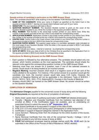 Aligarh Muslim University Guide to Admissions 2015-2016
33
Sample entries of candidate’s particulars on the OMR Answer Sheet
(Note: The candidate should NOT write anything in the box labeled “FOR INVIGILATOR ONLY”)
1. NAME OF THE CANDIDATE: Write your name in English as specified on the Admit Card in the
squares provided in BOX-1, leaving one square blank between each part of your name.
2. SIGNATURE: Put your signature with date in Box-2
3. QUESTION BOOKLET NUMBER: The Question Booklet number is given on the cover of the
Question Booklet supplied to you. Write this number in the squares provided in BOX-3.
4. ROLL NUMBER: Roll Number is the seven-digit number printed on your Admit Card. Write this
number in the squares provided at the top in Box-4 and shade the corresponding circles.
5. APPLICATION NUMBER: Application number is the 6-digit number printed on your Admit Card. Write
this number in the squares provided at the top in BOX-5 and shade the corresponding circles.
6. CENTRE CODE: Centre Coder is the 2-digit numeric code printed on your Admit Card. Write this number in
the squares provided at the top in BOX-6 and shade the corresponding circles.
7. QUESTION PAPER SERIES: The question paper series is a one-letter alphabetic code indicated on
the cover page of your Question Booklet. Write this letter in the square provided in BOX-7 and shade
the corresponding circle.
8. STATUS: Indicate your status – internal or external – by shading the corresponding circle.
9. DATE OF BIRTH: Write your date of birth (in the Christian Era) as specified in the Application Form in
the squares provided in BOX-9 and shade the corresponding circles.
Instructions for Marking Answers on the OMR Answer Sheet
• Each question is followed by four alternative answers. The candidate should select only one
answer, which he/she considers as the most appropriate. The candidate should shade the
relevant circle against the corresponding question number on the OMR Answer Sheet.
• Selecting more than one answer for a question, even if one of the selected answers is
correct, would result in its being treated as an incorrect answer.
• Negative Marking: Incorrect answers shall result in a negative score of 25 per cent of the
marks allotted to the question. For instance, if the correct answer to a question would get the
candidate one mark, the incorrect answer would take away 0.25 marks. However, the
provision of Negative Marking will not be applicable in the Admission Tests of M.B.B.S. /
B.D.S. / M.D.S. / M.D. / M.S. / P.G. Diploma/M.Ch. Courses in the Faculty of Medicine.
• Answers should ONLY be marked on the OMR Answer Sheet. No answer should be written
on the Question Booklet.
COMPLETION OF ADMISSION:
The Admission Charges payable for the concerned course of study along with the following
Original Documents are required at the time of completion of admission:
1. Marks sheet / grade sheet of qualifying examination (with FOUR Self attested photocopies)
2. Transfer / Migration and Character Certificate from the Institution last attended (if not
enrolled at AMU). If the Certificate(s) is/are not available, give an undertaking on
prescribed format to submit the same by 30
th
September, 2015.
3. High School Certificate or its equivalent in support of the date of birth.
4. FIVE (2.5 x 3.0 cms) recent front facing colour photographs (in white background).
5. Certificates in support of Special Categories claimed in the Application Form.
6. Leave Sanction / Relieving Order from the employer for the entire duration of the course,
if employed.
7. Name Removal Certificate from the rolls of the concerned Faculty / College / Unit (if
already enrolled to any full time course of study at AMU).
8. FOUR Self-addressed envelopes bearing postage stamps worth Rs. 22.00 each (to be
submitted in the Office of the Provost of Hall of Residence / NRSC allotted).
 