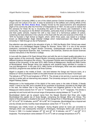 Aligarh Muslim University Guide to Admissions 2015-2016
1
GENERAL INFORMATION
Aligarh Muslim University (AMU) is one of the oldest premier Central Universities of India with a
unique and rich culture of its own. It owes its existence to the selfless and untiring efforts of the
great visionary SIR SYED AHMAD KHAN. Deeply moved by the socio-economic and educational
plight of his community after the First War of Independence of 1857, he was quick to realize that
the panacea for these ills lay in inculcating the spirit of free enquiry and modernism in the
community. His exposure to the British Universities, particularly those at Oxford and Cambridge,
and their public schools, inspired him with a new vision of a harmonious pattern of culture,
combining the best elements in the cultures of the East with the arts and sciences of the West. In
1875 he founded a High School at Aligarh, which, within three years, was raised to a College
known as Mohammadan Anglo Oriental College which metamorphosed into Aligarh Muslim
University in 1920 through an Act of Parliament.
Due attention was also paid to the education of girls. In 1942 the Muslim Girls’ School was raised
to the status of a full-fledged Degree College for Women. Since 1951 it is one of the several
institutions maintained by Aligarh Muslim University. Undergraduate women students in the
Faculties of Agricultural Sciences, Arts, Commerce, Life Sciences, Science and Social Sciences
receive instructions in the Women’s College.
In tune with the ideals of Sir Syed Ahmad Khan and with the aim to impart quality education to a
larger section of the community, Aligarh Muslim University proposed opening of AMU Centres at
different locations throughout the country. The proposed Centres were envisaged to grow and be
replicas of the University. In the year 2010, AMU Centre at Malappuram, Kerala and AMU Centre
at Murshidabad, West Bengal came into existence with students being admitted to courses in
Law and Management. In the year 2013, AMU Centre at Kishanganj, Bihar was also established
and B.Ed. programme was started at all three Centres.
Aligarh is situated in the middle of Doab – the land between the Ganga and Yamuna rivers, at a
distance of 130 km Southeast of Delhi on the Delhi-Howrah rail route and the Grand Trunk Road.
The latitude is 27
o
54' N and longitude is 78
o
05' E. The climate is hot and dry in summer and cold
and dry in winter with an intervening rainy season. The University campus is 2 kms away from the
Aligarh Railway Station.
Malappuram is the headquarters of the district of the same name in the state of Kerala. It literally
means `a land on top hills’ and is situated 50 km southeast of Kozhikode, bounded by the Nilgiri hills
in the east, the Arabian Sea in the west and Thrissur and Palakkad districts in the South. The
Malappuram district extends from 10
o
and 12
o
N latitudes and 75
o
to 77
o
longitudes. The climate is
generally hot and humid with the annual range of temperature varying between 20
o
C and 30
o
C.
Murshidabad district got its present name from the Nawab Murshid Quli Khan who made
Murshidabad the capital city of Suba Bangla, comprising the Bengal, Bihar and Orissa. The
district of Murshidabad is situated to the south of the Ganga River in West Bengal. It extends from
23
o
43’ to 24
o
52’ N latitudes, and 87
o
49’ to 88
o
44’ E longitudes. Murshidabad has a tropical wet
and dry climate and the monthly mean temperature varies from 17
o
C to 35
o
C.
Kishanganj was initially known as Nepalgarh. During Mughal period its name got converted to
Alamganj which was subsequently renamed as Kishanganj. Kishanganj district was carved out of
Purnea in 1990. It is located between 25
o
20’ and 26
o
30’ N latitudes, and 87
o
7’ and 88
o
19’ E
longitudes. The temperature varies between 5
0
C to 41
0
C with an average temperature of 27
0
C
 