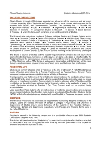 Aligarh Muslim University Guide to Admissions 2015-2016
2
FACULTIES / INSTITUTIONS
Aligarh Muslim University (AMU) draws students from all corners of the country as well as foreign
countries, especially Africa, West Asia and Southeast Asia. In some courses, seats are reserved for
students from SAARC and Commonwealth Countries. The University has 12 Faculties viz.
=Agricultural Sciences = Arts = Commerce = Engineering & Technology = Law = Life
Sciences = Medicine = Management Studies & Research = Science = Social Sciences
=Theology = Unani Medicine, each comprising of several Departments of Studies.
The University also maintains a number of Colleges, Institutes, Centres and Schools. Notably among
them are = Women’s College = Centre of Professional Courses = Interdisciplinary Biotechnology
Unit= Zakir Hussain College of Engineering & Technology = Ajmal Khan Tibbiya College =
Jawaharlal Nehru Medical College =Dr. Ziauddin Ahmad Dental College = Institute of
Ophthalmology = Centre for Advanced Studies in History = Centre for Women Studies = Centre
for Nehru Studies = University Polytechnic= University Women’s Polytechnic = K.A. Nizami Centre
for Quranic Studies = Community College = Centre for Promotion of Educational and Cultural
Advancement of Muslims of India (CPECAMI) = Schools including one for the visually challenged.
The details of courses of studies and the eligibility requirement for admission to each course have
been outlined in this Guide. Admissions in all the courses are done on the basis of rules framed by the
Academic Council for each course as amended and enforced from time to time. Further, admissions
to AMU, Aligarh as well as AMU Centre at Malappuram, Murshidabad and Kishaanganj will be made
through a single admission process for courses of study being taught at more than one location.
RESIDENTIAL LIFE
Students are normally allocated a Hall of Residence at the time of admission. A Hall of Residence is a
cluster of hostels administered by a Provost. Facilities such as Reading Room, Common Room,
indoor and outdoor games are available in almost all Halls of Residence.
It is important to note that in view of the limited hostel accommodation, the candidates should clearly
understand that the grant of admission to a full-time course of study in the University would not ensure
allotment of hostel accommodation. Accommodation to students allocated a Hall of Residence will be
provided as per the policy / rules laid down by the University, subject to the availability of seats in the
hostel. Candidates admitted to Evening / Part Time Courses shall not be provided hostel
accommodation.
Local students or those students who are not desirous of residential accommodation are designated
as non resident students. Non-Resident male students are allocated Non-Resident Students Centre
(NRSC) while the female students are attached with one of the Hall of Residence for women students.
DISCIPLINE
The University Proctor and his associates are responsible for maintaining discipline and security in the
campus. Deans of Faculties, Principals of Schools / Colleges / Polytechnics and Chairmen of
Departments of Studies ensure orderly behaviour of the students in the Faculties, Colleges /
Polytechnics / Schools and Departments respectively, while Provosts and Wardens do the same in
the Halls of Residence.
RAGGING
Ragging is banned in the University campus and is a punishable offence as per AMU Student’s
Conduct and Discipline Rule, 1985.
The student will have to submit an “Undertaking” on prescribed format to the effect that he or she shall
not take part in any form of ragging and shall abide by the rules prescribed for the purpose as
amended and enforced from time to time.
 