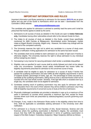 Aligarh Muslim University Guide to Admissions 2015-2016
3
IMPORTANT INFORMATION AND RULES
Important information and Rules pertaining to admission for the session 2015-16 are as given
below and are part of the Guide to Admissions which can be seen / downloaded from the
Controller’s Office website:
www.amucontrollerexams.com
The candidate who applies for admission is advised to carefully read the same and it shall be
presumed that he/she agrees to abide by the same.
1. Admissions to all courses of study as detailed in this Guide are open to Indian Nationals
only. Candidates having other nationalities should refer to the relevant Guide for them.
2. The intake to all courses of study as detailed in this Guide, except those specifically
mentioned for AMU Centres at Malappuram, Murshidabad and/or Kishanganj, implies
intake at Aligarh Muslim University, Aligarh only. However, the intake may change with the
approval of the competent authority.
3. The University reserves the right not to admit any candidate to a course of study even
though a notification inviting applications for admission to the same has been issued.
4. The candidate shall not be entitled to claim admission as a matter of right even if he/she is
otherwise eligible. The University reserves the right to refuse admission to any individual
without assigning any reason.
5. Canvassing in any manner for securing admission shall render a candidate disqualified.
6. Eligibility rules as specified for each course shall be strictly followed and shall not be relaxed
under any circumstance. Candidate should satisfy himself/herself that he/she fulfills the
eligibility requirements prescribed for admission to the concerned course of study.
7. A candidate shall be eligible to apply for admission to a course of study if he/she has
passed the qualifying examination and also fulfills all other eligibility requirements in terms
of subjects studied, percentage of marks, age, etc. The percentage of marks secured by a
candidate at the qualifying examination, falling short by even a decimal fraction shall not be
rounded off to the next whole number. Similarly, if the age falls short or exceeds even by a
single day, the candidate shall not be eligible for admission.
8. Candidates awaiting result of qualifying examination may also apply for admission with the
clear stipulation that in the event of their selection they will be entitled to admission only if they
fulfill all eligibility requirements of concerned course of study at the time of admission.
9. Physically challenged candidates are provided a relaxation in age up to a maximum of five
years in admission to courses which prescribe a maximum age limit, except for those
courses where such limits are prescribed by statutory/regulatory councils governing such
admissions.
10.Changes, if any, made in the Admission Rules and/or in the eligibility criteria from time to
time, shall be applicable to candidates seeking admission in the University even after
notification.
11.For admission to a Course in the Faculties of Arts, Social Sciences, Science and Life
Sciences where the qualifying examination is Bachelor’s degree, the candidates must
ensure that they fulfill the eligibility requirement in terms of qualifying examination in
respect of the Main Subject / Subsidiary Subject(s) / Major Subject(s) defined as follows:
 