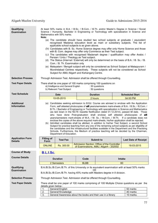 Aligarh Muslim University Guide to Admissions 2015-2016
77
Qualifying
Examination
At least 50% marks in B.A. / B.Sc. / B.Com. / B.Th. and/or Master’s Degree in Science / Social
Science / Humanity, Bachelor in Engineering or Technology with specialization in Science and
Mathematics with 55% marks.
Note:
(a) The candidate should have studied two school subjects at graduate / equivalent
recognised Madarsa education level as main or subsidiary subjects. The list of
applicable school subjects is as given above.
(b) Candidates with B. Sc. Home Science degree may offer only Home Science and those
with B. Com. degree may offer only Commerce as their Test subject.
(c) The candidates with recognised Madarsah degree / qualification may offer Arabic /
Persian / Urdu / Theology as Test subject.
(d) The Status (Internal / External) will only be determined on the basis of B.A. / B. Sc. / B.
Com. / B. Th. Examination only
(e) Malayalam / Bengali subject will only be considered as School Subject at Malappuram /
Murshidabad Centres respectively. These subjects will not be considered as School
Subject for AMU Aligarh and Kishanganj Centre.
Selection Process Through Admission Test. Admission shall be offered through Counselling.
Test Paper Details There shall be one paper of 100 marks comprising 100 questions on
a) Intelligence and General English : 50 questions
b) Relevant Test Subject : 50 questions
Test Schedule Date Duration Scheduled Start
10-05-2015 2 hours 04:00 PM
Additional
Information
(a) Candidates seeking admission to B.Ed. Course are advised to enclose with the Application
Form, self attested photocopies of all years/semesters mark-sheets of B.A. / B.Sc. / B.Com. /
B.Th. / Bachelor of Engineering or Technology with specialization in Science and Mathematics
(as laid down in the NCTE Gazette Notification dated 01.12.2014), passed till date. Those
who have done Post-graduation shall enclose self attested photocopies of all
years/semesters mark-sheets of M.A. / M. Sc. / M.Com. / M.Th. If a candidate does not
enclose the copies of the above required mark-sheets, his/her application shall be rejected.
(b) Admitted candidates shall be allotted, in addition to his/her Test Subject, a second School
Subject for practice teaching from any one of the remaining school subjects as per eligibility of
the candidates and the infrastructural facilities available in the Department and the Practising
Schools. Furthermore, the Medium of practice teaching will be decided by the Chairman,
Department of Education.
Application Form
Details
Filling of
Form
Test Fee Submit to Last Date of Receipt
ONLINE Rs. 300.00
Admission Section, Office of the Controller
of Examinations, AMU, Aligarh - 202002 18-03-2015
Course of Study B.L.I.Sc.
Course Details
Duration Code Intake
2 Semesters BLBB 60
Qualifying
Examination
B.A./B.Sc./B.Com./B.Th. of this University or its equivalent examination with at least 50% marks
OR
B.A./B.Sc./B.Com./B.Th. having 45% marks with Masters degree in II division.
Selection Process Through Admission Test. Admission shall be offered through Counselling.
Test Paper Details There shall be one paper of 100 marks comprising of 100 Multiple Choice questions as per the
details given below :
1. General English 50 marks
2. General Knowledge 40 marks
3. General Awareness about the books and their use in a library 10 marks.
 