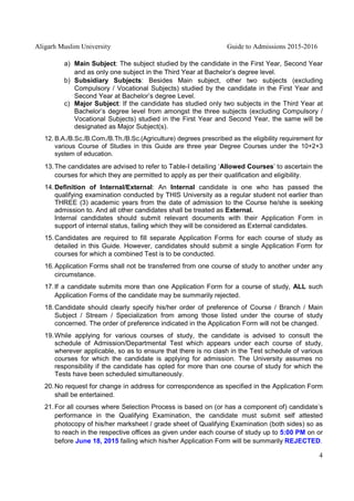 Aligarh Muslim University Guide to Admissions 2015-2016
4
a) Main Subject: The subject studied by the candidate in the First Year, Second Year
and as only one subject in the Third Year at Bachelor’s degree level.
b) Subsidiary Subjects: Besides Main subject, other two subjects (excluding
Compulsory / Vocational Subjects) studied by the candidate in the First Year and
Second Year at Bachelor’s degree Level.
c) Major Subject: If the candidate has studied only two subjects in the Third Year at
Bachelor’s degree level from amongst the three subjects (excluding Compulsory /
Vocational Subjects) studied in the First Year and Second Year, the same will be
designated as Major Subject(s).
12. B.A./B.Sc./B.Com./B.Th./B.Sc.(Agriculture) degrees prescribed as the eligibility requirement for
various Course of Studies in this Guide are three year Degree Courses under the 10+2+3
system of education.
13.The candidates are advised to refer to Table-I detailing ‘Allowed Courses’ to ascertain the
courses for which they are permitted to apply as per their qualification and eligibility.
14.Definition of Internal/External: An Internal candidate is one who has passed the
qualifying examination conducted by THIS University as a regular student not earlier than
THREE (3) academic years from the date of admission to the Course he/she is seeking
admission to. And all other candidates shall be treated as External.
Internal candidates should submit relevant documents with their Application Form in
support of internal status, failing which they will be considered as External candidates.
15.Candidates are required to fill separate Application Forms for each course of study as
detailed in this Guide. However, candidates should submit a single Application Form for
courses for which a combined Test is to be conducted.
16.Application Forms shall not be transferred from one course of study to another under any
circumstance.
17.If a candidate submits more than one Application Form for a course of study, ALL such
Application Forms of the candidate may be summarily rejected.
18.Candidate should clearly specify his/her order of preference of Course / Branch / Main
Subject / Stream / Specialization from among those listed under the course of study
concerned. The order of preference indicated in the Application Form will not be changed.
19.While applying for various courses of study, the candidate is advised to consult the
schedule of Admission/Departmental Test which appears under each course of study,
wherever applicable, so as to ensure that there is no clash in the Test schedule of various
courses for which the candidate is applying for admission. The University assumes no
responsibility if the candidate has opted for more than one course of study for which the
Tests have been scheduled simultaneously.
20.No request for change in address for correspondence as specified in the Application Form
shall be entertained.
21.For all courses where Selection Process is based on (or has a component of) candidate’s
performance in the Qualifying Examination, the candidate must submit self attested
photocopy of his/her marksheet / grade sheet of Qualifying Examination (both sides) so as
to reach in the respective offices as given under each course of study up to 5:00 PM on or
before June 18, 2015 failing which his/her Application Form will be summarily REJECTED.
 