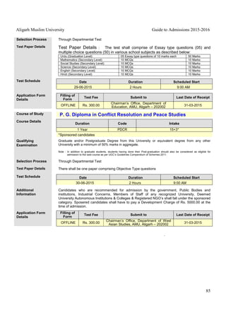 Aligarh Muslim University Guide to Admissions 2015-2016
85
Selection Process Through Departmental Test
Test Paper Details Test Paper Details : The test shall comprise of Essay type questions (05) and
multiple choice questions (50) in various school subjects as described below:
Urdu (Graduation Level) 05 Essay type questions of 10 marks each 50 Marks
Mathematics (Secondary Level) 10 MCQs 10 Marks
Social Studies (Secondary Level) 10 MCQs 10 Marks
Science (Secondary Level) 10 MCQs 10 Marks
English (Secondary Level) 10 MCQs 10 Marks
Hindi (Secondary Level) 10 MCQs 10 Marks
Test Schedule Date Duration Scheduled Start
29-06-2015 2 Hours 9:00 AM
Application Form
Details
Filling of
Form
Test Fee Submit to Last Date of Receipt
OFFLINE Rs. 300.00
Chairman’s Office, Department of
Education, AMU, Aligarh – 202002 31-03-2015
Course of Study P. G. Diploma in Conflict Resolution and Peace Studies
Course Details
Duration Code Intake
1 Year PDCR 15+3*
*Sponsored candidates
Qualifying
Examination
Graduate and/or Postgraduate Degree from this University or equivalent degree from any other
University with a minimum of 50% marks in aggregate.
Note : In addition to graduate students, students having done their Post-graduation should also be considered as eligible for
admission to the said course as per UGC’s Guidelines Compendium of Schemes 2011.
Selection Process Through Departmental Test
Test Paper Details There shall be one paper comprising Objective Type questions
Test Schedule Date Duration Scheduled Start
30-06-2015 2 Hours 9:00 AM
Additional
Information
Candidates who are recommended for admission by the government, Public Bodies and
institutions, Industrial Concerns, Members of Staff of any recognized University, Deemed
University Autonomous Institutions & Colleges & Registered NGO’s shall fall under the sponsored
category. Sposered candidates shall have to pay a Development Charge of Rs. 5000.00 at the
time of admission.
Application Form
Details
Filling of
Form
Test Fee Submit to Last Date of Receipt
OFFLINE Rs. 300.00
Chairman’s Office, Department of West
Asian Studies, AMU, Aligarh – 202002 31-03-2015
 