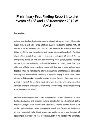 Preliminary Fact Finding Report into the
events of 15
th
and 16
th
December 2019 at
AMU
Introduction
A three member fact-finding team comprising of Adv Aman Khan (HRLN), Adv
Fazal (HRLN) and Adv Fawaz Shaheen (Quill Foundation) reached AMU at
around 4 in the morning on 16-12-19. We entered the campus from the
University Circle side through the main university gateBab-e-Syed . The first
sight which greeted us was a massive contingent of armed forces,
comprising mainly of RAF but also including local police, spread in large
groups right from university circle andBab-e-Syed to chungi gate. The right
side gate ofBab-e-Syed was lying to one side (we saw it being welded back
together when we were leaving later in the evening) and there were barricades
at every intersection inside the campus. Quite strangely, a small tractor was
picking up bikes parked around the university and throwing them onto a truck
parked in front of the Maulana Azad Library, on the main university road. (the
vehicles belonged to students, which were vandalised by armed forces during
their aggravated violence)
We had detailed open ended conversations with a number of students in their
hostels (individual and groups), victims admitted in the Jawaharlal Nehru
Medical College (JNMCH) and their attendants, student leaders, admin staff
at the medical college, university security guards and faculty administrators
of two residential halls. Most people we spoke to were apprehensive of
speaking on the record for fear of reprisals, both at the hands of the university
 