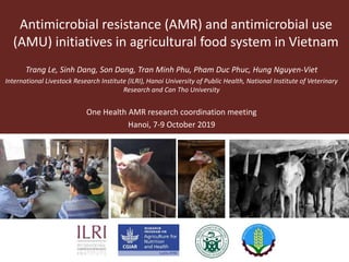 Antimicrobial resistance (AMR) and antimicrobial use
(AMU) initiatives in agricultural food system in Vietnam
Trang Le, Sinh Dang, Son Dang, Tran Minh Phu, Pham Duc Phuc, Hung Nguyen-Viet
International Livestock Research Institute (ILRI), Hanoi University of Public Health, National Institute of Veterinary
Research and Can Tho University
One Health AMR research coordination meeting
Hanoi, 7-9 October 2019
 