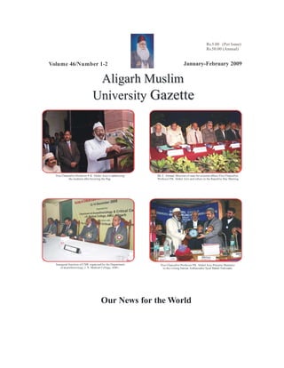 Rs.5.00 (Per Issue)
                                                                                                     Rs.50.00 (Annual)


Volume 46/Number 1-2                                                              January-February 2009

                                 Aligarh Muslim
                                University Gazette




  Vice Chancellor Professor P. K. Abdul Azis is addressing   Mr. E. Ahmad, Minister of state for external affairs,Vice Chancellor
           the students after hoisting the flag.             Professor P.K. Abdul Azis and others in the Republic Day Meeting.




  Inaugural function of CME organized by the Department        Vice Chancellor Professor P.K. Abdul Azis Presents Memento
     of anaesthesiology, J. N. Medical College, AMU.             to the visting Iranian Ambassador Syed Mahdi Nabizada.




                                      Our News for the World
 