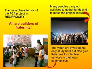 The main characteristic of
the FCA project is
RECIPROCITY!
All are builders of
fraternity!
The youth are involved not
only study hard but also give
their time to volunteer
services in their own
communities.
Many peoples carry out
activities to gather funds and
to make the project known.
 