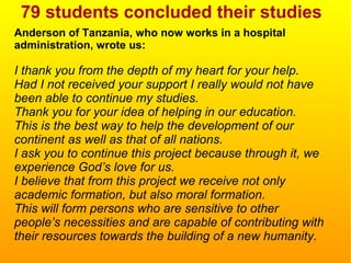 79 students concluded their studies
Anderson of Tanzania, who now works in a hospital
administration, wrote us:
I thank you from the depth of my heart for your help.
Had I not received your support I really would not have
been able to continue my studies.
Thank you for your idea of helping in our education.
This is the best way to help the development of our
continent as well as that of all nations.
I ask you to continue this project because through it, we
experience God’s love for us.
I believe that from this project we receive not only
academic formation, but also moral formation.
This will form persons who are sensitive to other
people’s necessities and are capable of contributing with
their resources towards the building of a new humanity.
 