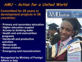 AMU – Action for a United World
Committed for 28 years in
development projects in 56
countries:

Primary and secondary education

Higher education support

Access to drinking water

Health and anti-malnutrition
programs

Handcraft and productive
activities

Microcredit

Street children

Emergency and reconstruction
Recognized by Ministry of Foreign
Affairs in Italy
 