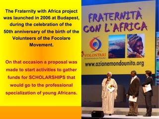 The Fraternity with Africa project
was launched in 2006 at Budapest,
during the celebration of the
50th anniversary of the birth of the
Volunteers of the Focolare
Movement.
On that occasion a proposal was
made to start activities to gather
funds for SCHOLARSHIPS that
would go to the professional
specialization of young Africans.
 