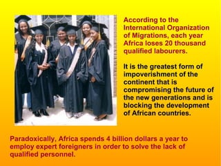 According to the
International Organization
of Migrations, each year
Africa loses 20 thousand
qualified labourers.
It is the greatest form of
impoverishment of the
continent that is
compromising the future of
the new generations and is
blocking the development
of African countries.
Paradoxically, Africa spends 4 billion dollars a year to
employ expert foreigners in order to solve the lack of
qualified personnel.
 